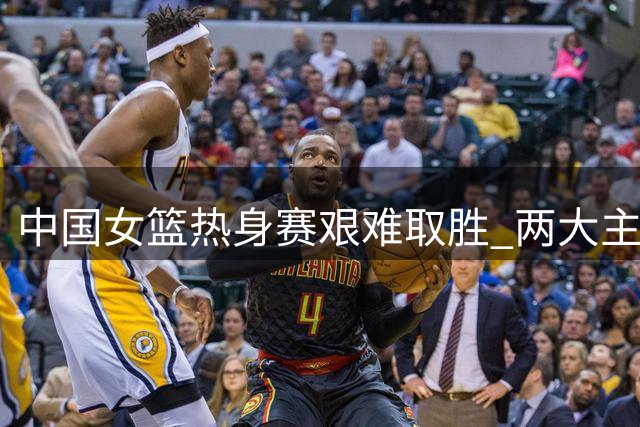 中国女篮热身赛艰难取胜 两大主力状态低迷恐无缘世界杯