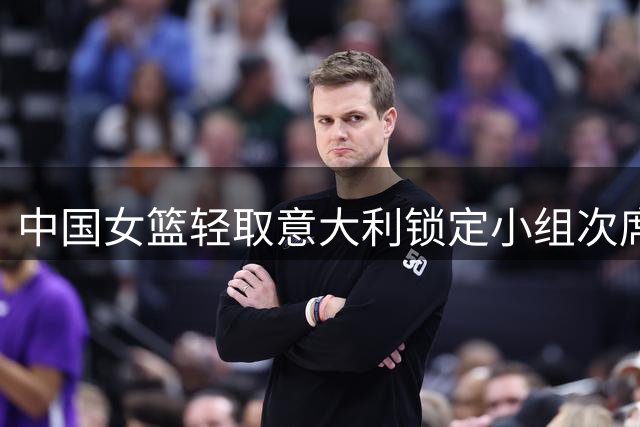 中国女篮轻取意大利锁定小组次席 淘汰赛将与波多黎各交锋