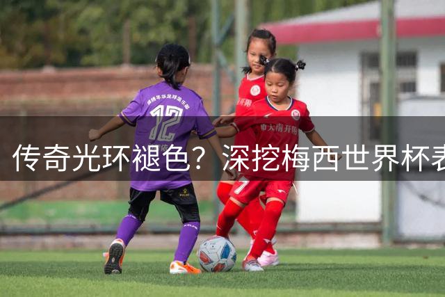传奇光环褪色？深挖梅西世界杯表现背后的争议真相
