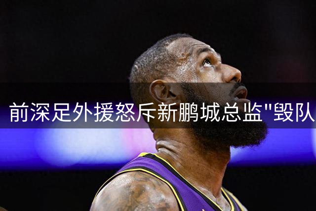 前深足外援怒斥新鹏城总监"毁队不倦"：专业缺失致两年五换帅