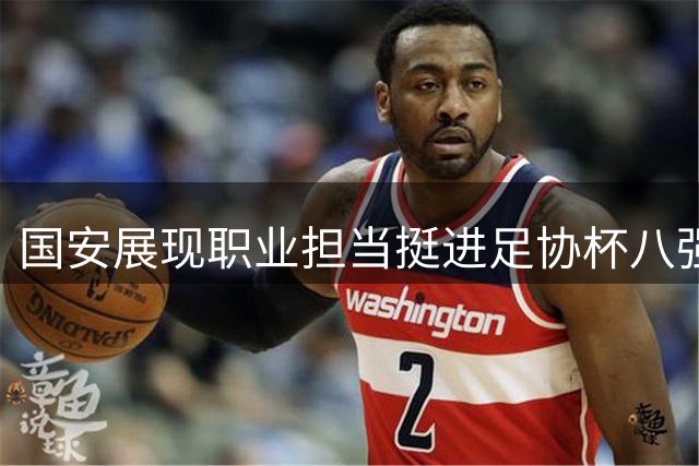 国安展现职业担当挺进足协杯八强 半决赛或遭遇劲敌