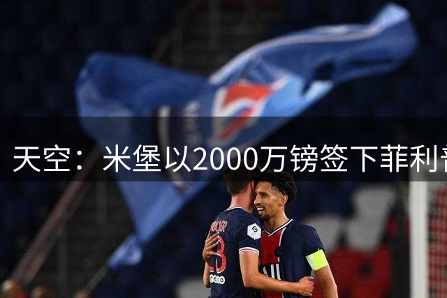天空：米堡以2000万镑签下菲利普斯，热刺获得20%二转和优先匹配权