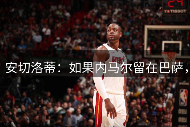 安切洛蒂：如果内马尔留在巴萨，他本该拿下金球奖！遗憾输给了命运