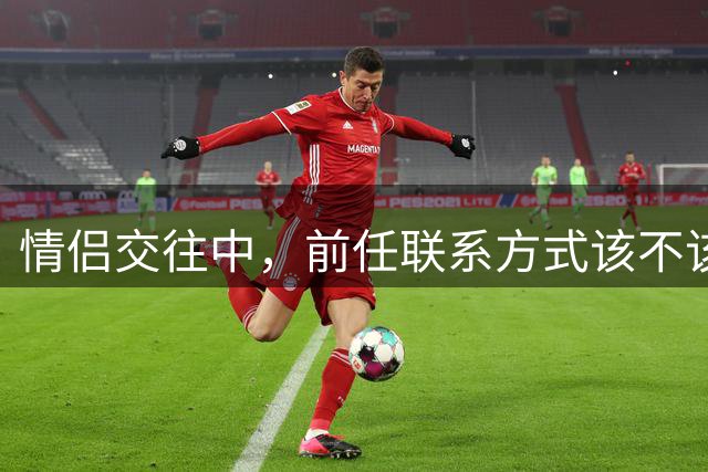 情侣交往中，前任联系方式该不该删？虎扑网友掀起热议