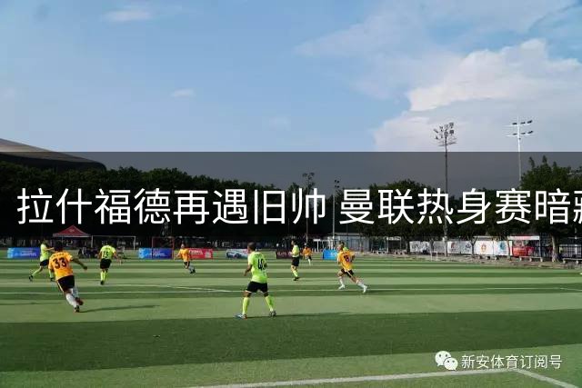 拉什福德再遇旧帅 曼联热身赛暗藏恩怨纠葛