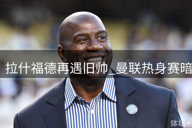 拉什福德再遇旧帅 曼联热身赛暗藏恩怨纠葛