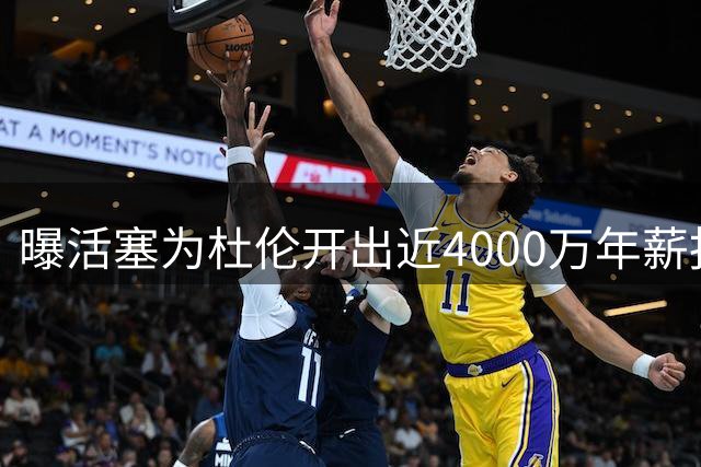 曝活塞为杜伦开出近4000万年薪报价 双方顶薪分歧仍未弥合