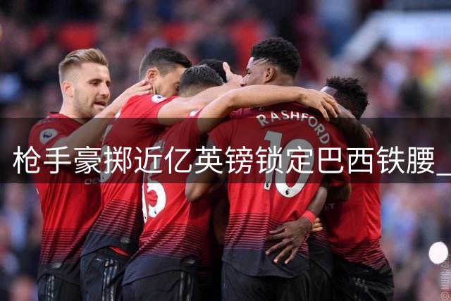 枪手豪掷近亿英镑锁定巴西铁腰 阿尔特塔喜迎中场核心补强