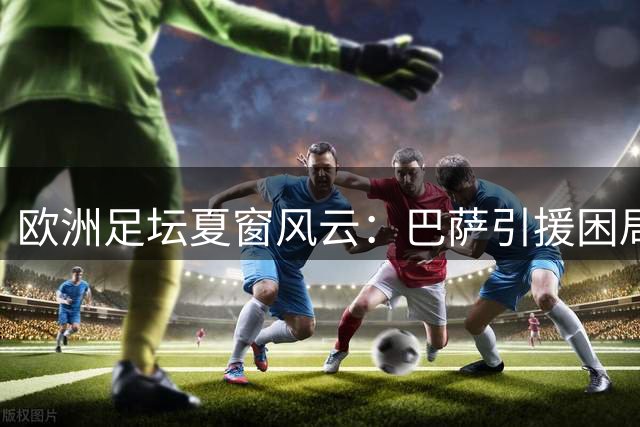 欧洲足坛夏窗风云：巴萨引援困局与多支豪门重磅交易蓄势待发