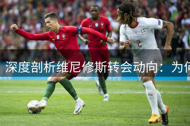 深度剖析维尼修斯转会动向：为何阿森纳成为巴西天才的理想归宿