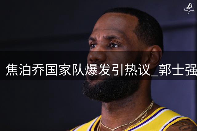 焦泊乔国家队爆发引热议 郭士强妙手激活广东失意内线