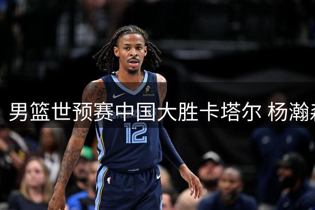 男篮世预赛中国大胜卡塔尔 杨瀚森回归状态爆发