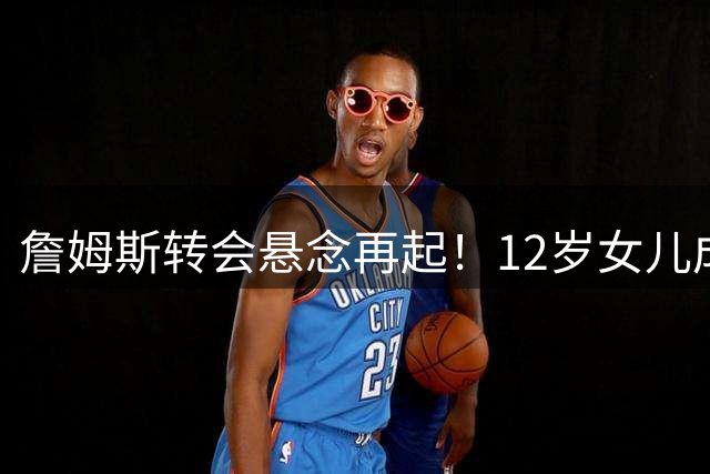 詹姆斯转会悬念再起！12岁女儿成关键决策者 热火骑士二选一