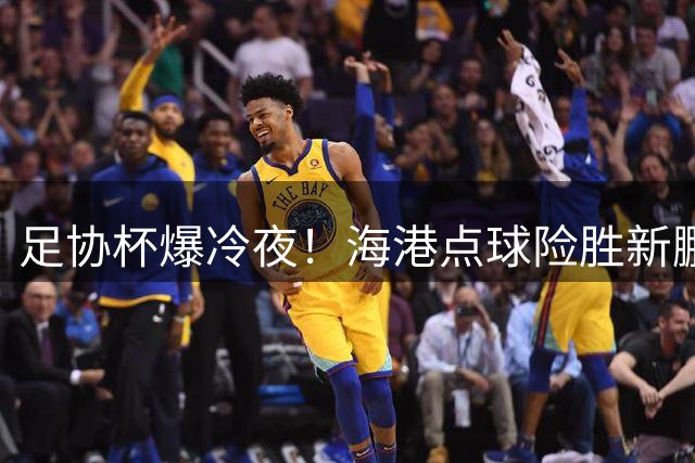 足协杯爆冷夜！海港点球险胜新鹏城惊险晋级八强