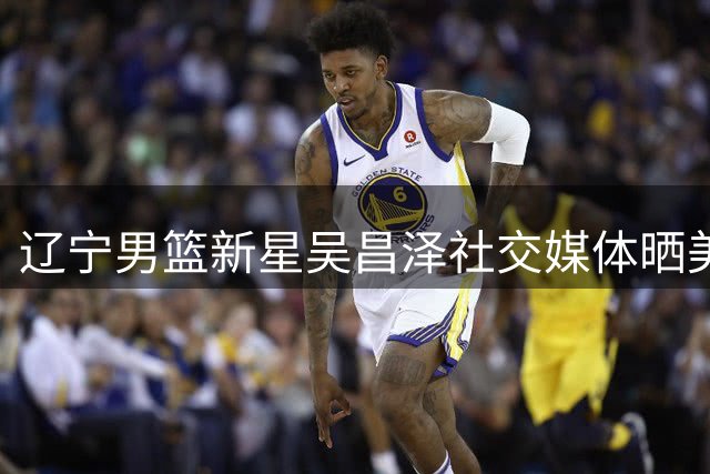 辽宁男篮新星吴昌泽社交媒体晒美照 配文"顺其自然"引关注