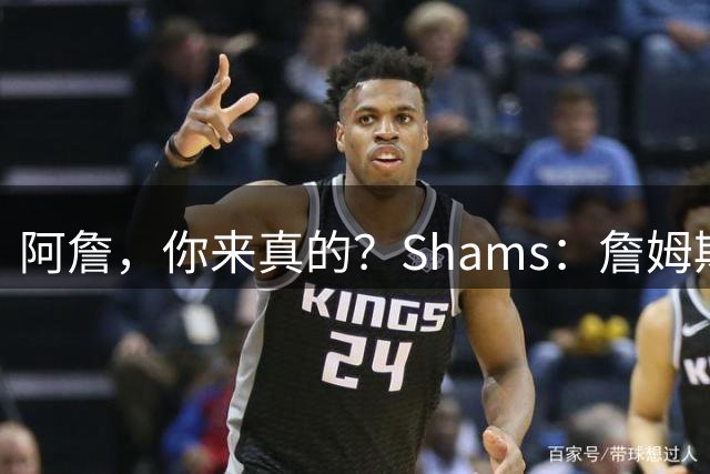 阿詹，你来真的？Shams：詹姆斯曾计划加盟勇士，但最终去了76人