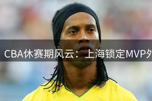 CBA休赛期风云：上海锁定MVP外援 山西亿元豪购计划落空
