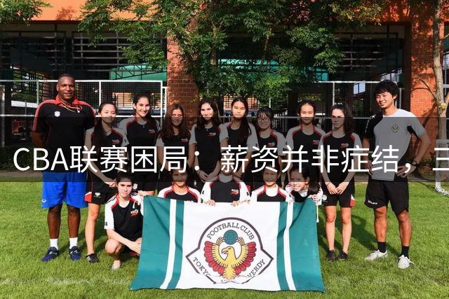 CBA联赛困局：薪资并非症结，三大顽疾亟待破解