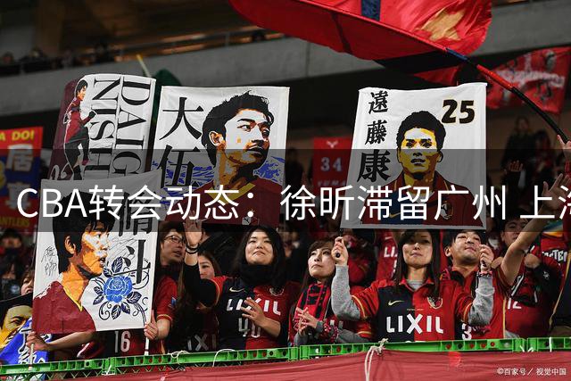 CBA转会动态：徐昕滞留广州 上海三将离队 山东保留谢智杰