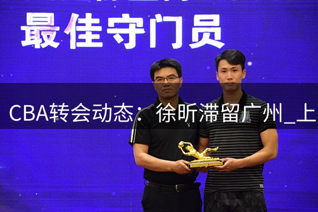 CBA转会动态：徐昕滞留广州 上海三将离队 山东保留谢智杰